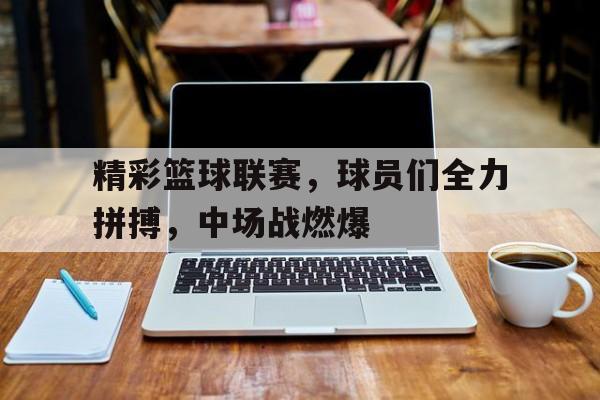 精彩篮球联赛,球员们全力拼搏,中场战燃爆的简单介绍 精彩篮球联赛,球员们全力拼搏,中场战燃爆的简单介绍